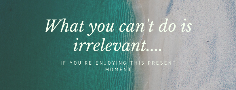 What you can't do is irrelevant if you're enjoying this present moment